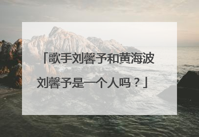 歌手刘馨予和黄海波刘馨予是一个人吗？