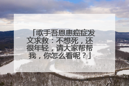 歌手吾恩患癌症发文求救：不想死，还很年轻，请大家帮帮我，你怎么看呢？