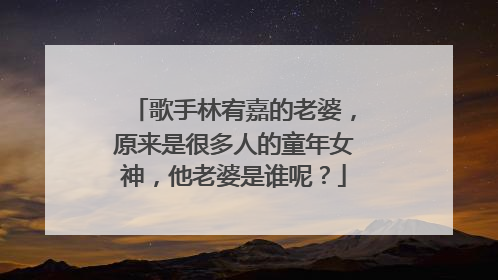 歌手林宥嘉的老婆,原来是很多人的童年女神,他老婆是谁呢?