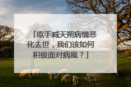歌手臧天朔病情恶化去世，我们该如何积极面对病魔？