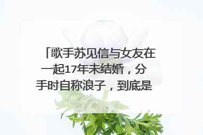 歌手苏见信与女友在一起17年未结婚，分手时自称浪子，到底是谁耽误了谁？