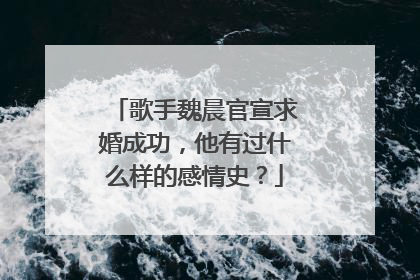 歌手魏晨官宣求婚成功，他有过什么样的感情史？