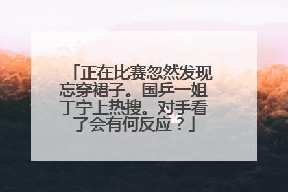 正在比赛忽然发现忘穿裙子。国乒一姐丁宁上热搜。对手看了会有何反应?