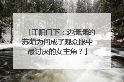 正阳门下:边潇潇的苏萌为何成了观众眼中最讨厌的女主角?
