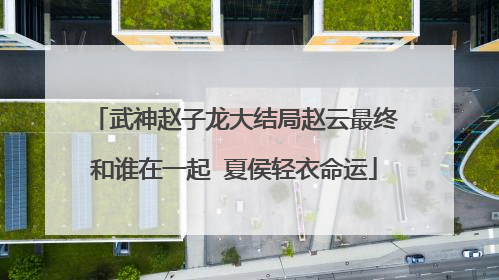 武神赵子龙大结局赵云最终和谁在一起 夏侯轻衣命运