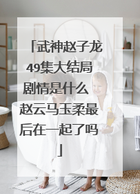 武神赵子龙49集大结局剧情是什么 赵云马玉柔最后在一起了吗