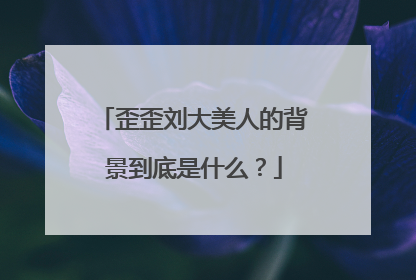 歪歪刘大美人的背景到底是什么？
