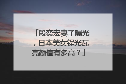 段奕宏妻子曝光，日本美女锃光瓦亮颜值有多高？