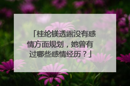 桂纶镁透露没有感情方面规划，她曾有过哪些感情经历？
