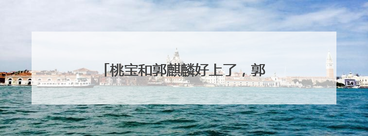 桃宝和郭麒麟好上了，郭麒麟女友桃宝同台真的吗