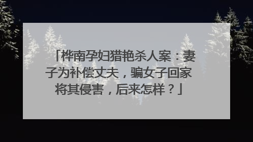 桦南孕妇猎艳杀人案：妻子为补偿丈夫，骗女子回家将其侵害，后来怎样？