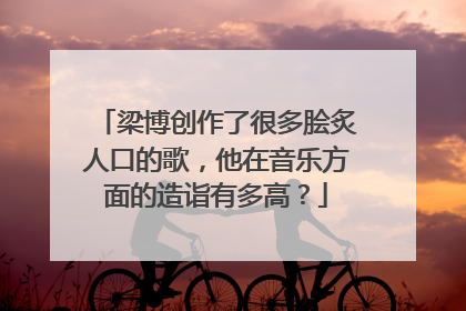 梁博创作了很多脍炙人口的歌，他在音乐方面的造诣有多高？