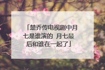 楚乔传电视剧中月七是谁演的 月七最后和谁在一起了