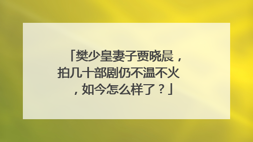 樊少皇妻子贾晓晨，拍几十部剧仍不温不火，如今怎么样了？