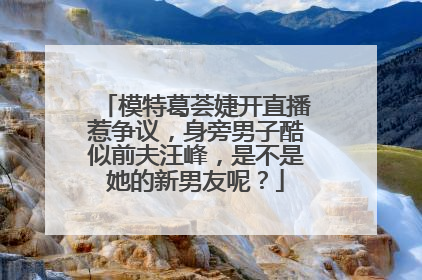 模特葛荟婕开直播惹争议，身旁男子酷似前夫汪峰，是不是她的新男友呢？
