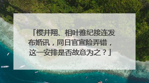 樱井翔、相叶雅纪接连发布婚讯，同日官宣险弄错，这一安排是否故意为之？