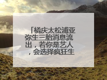 橘庆太松浦亚弥生三胎消息流出,若你是艺人,会选择疯狂生娃的模式吗?