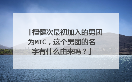 檀健次最初加入的男团为MIC，这个男团的名字有什么由来吗？