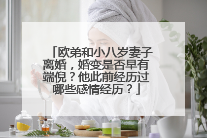 欧弟和小八岁妻子离婚,婚变是否早有端倪?他此前经历过哪些感情经历?