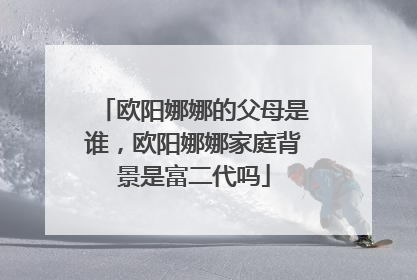 欧阳娜娜的父母是谁,欧阳娜娜家庭背景是富二代吗
