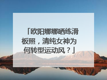 欧阳娜娜晒练滑板照，清纯女神为何转型运动风？