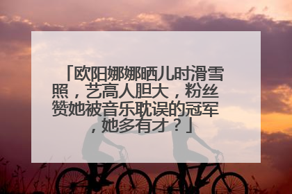 欧阳娜娜晒儿时滑雪照,艺高人胆大,粉丝赞她被音乐耽误的冠军,她多有才?