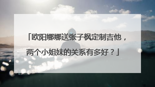 欧阳娜娜送张子枫定制吉他,两个小姐妹的关系有多好?