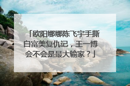 欧阳娜娜陈飞宇手撕白富美复仇记,王一博会不会是最大输家?