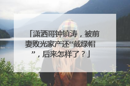 潇洒哥钟镇涛，被前妻败光家产还“戴绿帽”，后来怎样了？