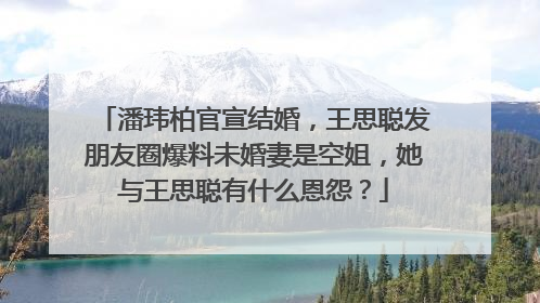 潘玮柏官宣结婚，王思聪发朋友圈爆料未婚妻是空姐，她与王思聪有什么恩怨？