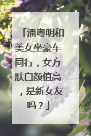 潘粤明和美女坐豪车同行，女方肤白颜值高，是新女友吗？