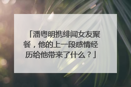潘粤明携绯闻女友聚餐，他的上一段感情经历给他带来了什么？