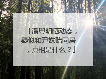 潘粤明晒动态，疑似和尹姝贻同居，真相是什么？