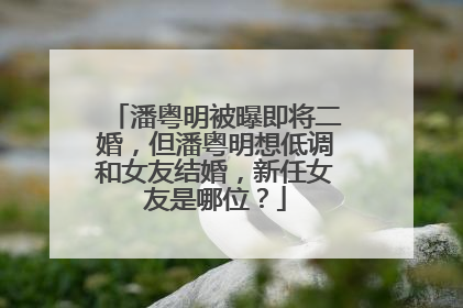 潘粤明被曝即将二婚,但潘粤明想低调和女友结婚,新任女友是哪位?