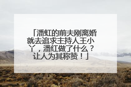 潘虹的前夫刚离婚就去追求主持人王小丫，潘红做了什么？让人为其称赞！