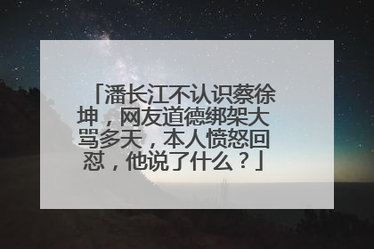 潘长江不认识蔡徐坤，网友道德绑架大骂多天，本人愤怒回怼，他说了什么？