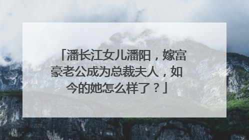 潘长江女儿潘阳,嫁富豪老公成为总裁夫人,如今的她怎么样了?