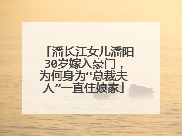 潘长江女儿潘阳30岁嫁入豪门,为何身为“总裁夫人”一直住娘家