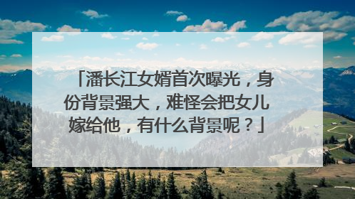 潘长江女婿首次曝光，身份背景强大，难怪会把女儿嫁给他，有什么背景呢？