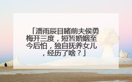 潘雨辰目睹前夫侯勇梅开三度，短暂婚姻至今后怕，独自抚养女儿，经历了啥？