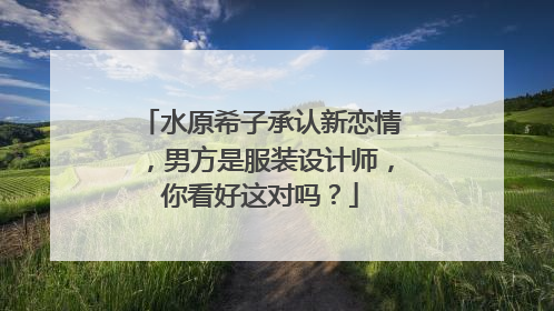 水原希子承认新恋情，男方是服装设计师，你看好这对吗？