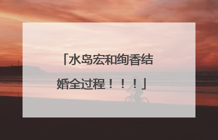 水岛宏和绚香结婚全过程！！！