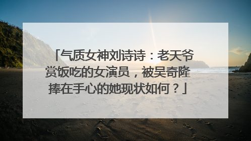 气质女神刘诗诗：老天爷赏饭吃的女演员，被吴奇隆捧在手心的她现状如何？