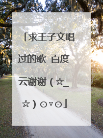 求王子文唱过的歌 百度云谢谢(☆_☆)⊙▽⊙