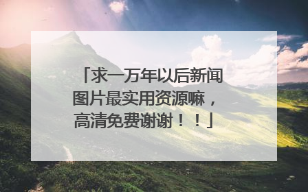 求一万年以后新闻图片最实用资源嘛,高清免费谢谢!!
