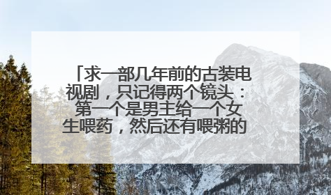 求一部几年前的古装电视剧，只记得两个镜头： 第一个是男主给一个女生喂药，然后还有喂粥的画面，喂粥的
