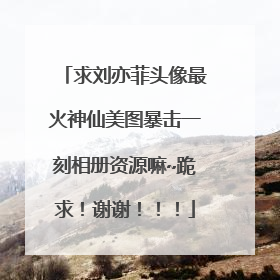 求刘亦菲头像最火神仙美图暴击一刻相册资源嘛~跪求！谢谢！！！