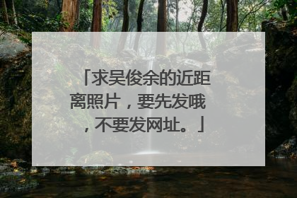 求吴俊余的近距离照片，要先发哦，不要发网址。