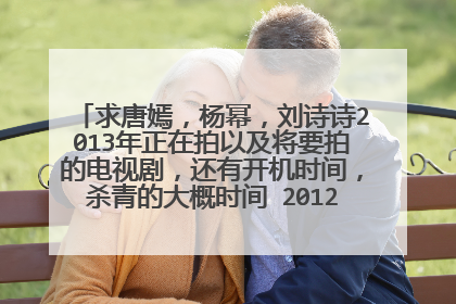 求唐嫣，杨幂，刘诗诗2013年正在拍以及将要拍的电视剧，还有开机时间，杀青的大概时间 2012年拍完,...