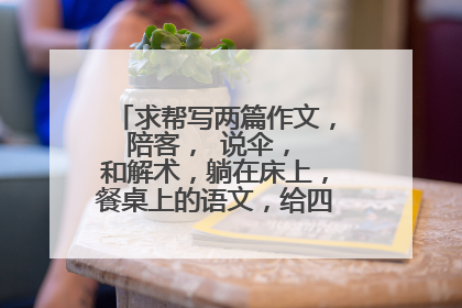 求帮写两篇作文， 陪客， 说伞， 和解术，躺在床上，餐桌上的语文，给四大名著排座次。